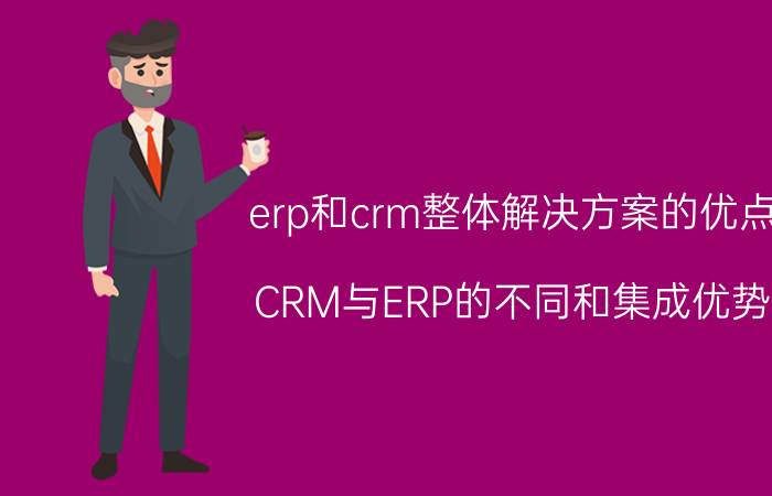 erp和crm整体解决方案的优点 CRM与ERP的不同和集成优势？